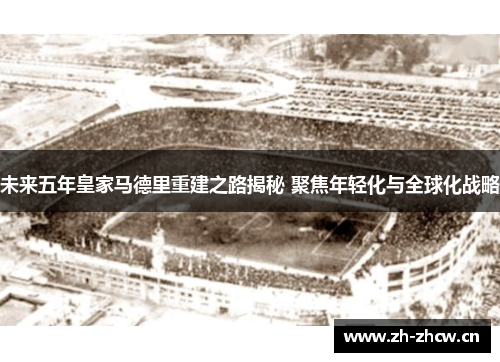 未来五年皇家马德里重建之路揭秘 聚焦年轻化与全球化战略 未来五年皇家马德里重建之路揭秘 聚焦年轻化与全球化战略