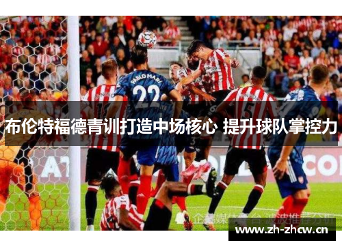 布伦特福德青训打造中场核心 提升球队掌控力 布伦特福德青训打造中场核心 提升球队掌控力